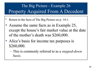 The Big Picture - Example 26
  Property Acquired From A Decedent
• Return to the facts of The Big Picture on p. 14-1.

• Assume the same facts as in Example 25,
  except the house’s fair market value at the date
  of the mother’s death was $260,000.
• Alice’s basis for income tax purposes is
  $260,000.
   – This is commonly referred to as a stepped-down
     basis.

                                                       39
 