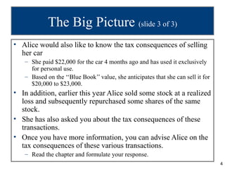The Big Picture (slide 3 of 3)
• Alice would also like to know the tax consequences of selling
  her car
   – She paid $22,000 for the car 4 months ago and has used it exclusively
     for personal use.
   – Based on the ‘‘Blue Book’’ value, she anticipates that she can sell it for
     $20,000 to $23,000.
• In addition, earlier this year Alice sold some stock at a realized
  loss and subsequently repurchased some shares of the same
  stock.
• She has also asked you about the tax consequences of these
  transactions.
• Once you have more information, you can advise Alice on the
  tax consequences of these various transactions.
   – Read the chapter and formulate your response.
                                                                                  4
 