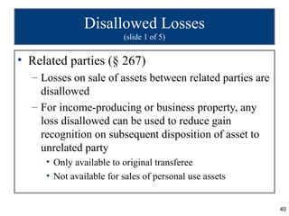 Disallowed Losses
                         (slide 1 of 5)


• Related parties (§ 267)
  – Losses on sale of assets between related parties are
    disallowed
  – For income-producing or business property, any
    loss disallowed can be used to reduce gain
    recognition on subsequent disposition of asset to
    unrelated party
     • Only available to original transferee
     • Not available for sales of personal use assets


                                                           40
 