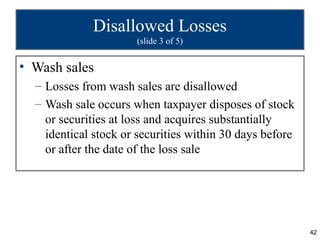 Disallowed Losses
                      (slide 3 of 5)


• Wash sales
  – Losses from wash sales are disallowed
  – Wash sale occurs when taxpayer disposes of stock
    or securities at loss and acquires substantially
    identical stock or securities within 30 days before
    or after the date of the loss sale




                                                          42
 