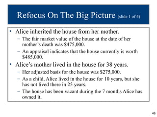 Refocus On The Big Picture (slide 1 of 4)
• Alice inherited the house from her mother.
   – The fair market value of the house at the date of her
     mother’s death was $475,000.
   – An appraisal indicates that the house currently is worth
     $485,000.
• Alice’s mother lived in the house for 38 years.
   – Her adjusted basis for the house was $275,000.
   – As a child, Alice lived in the house for 10 years, but she
     has not lived there in 25 years.
   – The house has been vacant during the 7 months Alice has
     owned it.


                                                                  46
 