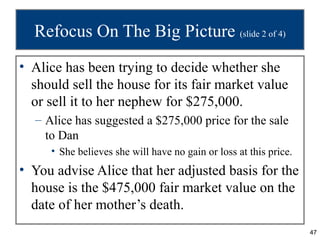 Refocus On The Big Picture (slide 2 of 4)
• Alice has been trying to decide whether she
  should sell the house for its fair market value
  or sell it to her nephew for $275,000.
  – Alice has suggested a $275,000 price for the sale
    to Dan
     • She believes she will have no gain or loss at this price.
• You advise Alice that her adjusted basis for the
  house is the $475,000 fair market value on the
  date of her mother’s death.
                                                                   47
 