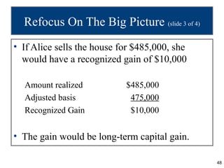 Refocus On The Big Picture (slide 3 of 4)
• If Alice sells the house for $485,000, she
  would have a recognized gain of $10,000

  Amount realized           $485,000
  Adjusted basis             475,000
  Recognized Gain            $10,000


• The gain would be long-term capital gain.

                                               48
 