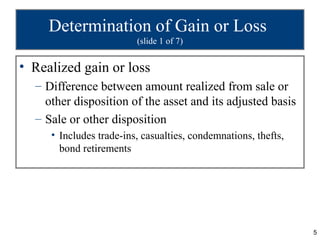Determination of Gain or Loss
                         (slide 1 of 7)


• Realized gain or loss
  – Difference between amount realized from sale or
    other disposition of the asset and its adjusted basis
  – Sale or other disposition
     • Includes trade-ins, casualties, condemnations, thefts,
       bond retirements




                                                                5
 