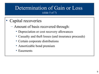 Determination of Gain or Loss
                           (slide 5 of 7)


• Capital recoveries
  – Amount of basis recovered through:
     •   Depreciation or cost recovery allowances
     •   Casualty and theft losses (and insurance proceeds)
     •   Certain corporate distributions
     •   Amortizable bond premium
     •   Easements




                                                              9
 