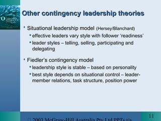 11
Other contingency leadership theoriesOther contingency leadership theories
 Situational leadership model (Hersey/Blanchard)
 effective leaders vary style with follower ‘readiness’
 leader styles – telling, selling, participating and
delegating
 Fiedler’s contingency model
 leadership style is stable – based on personality
 best style depends on situational control – leader-
member relations, task structure, position power
 