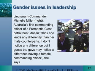 17
Gender issues in leadershipGender issues in leadership
Lieutenant-Commander
Michelle Miller (right),
Australia’s first commanding
officer of a Fremantle Class
patrol boat, doesn’t think she
leads any differently than her
male counterparts. ‘I don’t
notice any difference but I
guess the guys may notice a
difference having a female
commanding officer’, she
says.
© L. Williams/Launceston Examiner
 