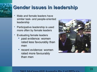 18
Gender issues in leadershipGender issues in leadership
 Male and female leaders have
similar task- and people-oriented
leadership
 Participative leadership is used
more often by female leaders
 Evaluating female leaders
 past evidence: women
rated less favourably than
men
 recent evidence: women
rated more favourably
than men
© L. Williams/Launceston Examiner
 