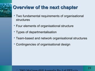19
Overview of the next chapterOverview of the next chapter
 Two fundamental requirements of organisational
structures
 Four elements of organisational structure
 Types of departmentalisation
 Team-based and network organisational structures
 Contingencies of organisational design
 