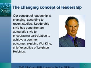 3
The changing concept of leadershipThe changing concept of leadership
Our concept of leadership is
changing, according to
recent studies. ‘Leadership
style has gone from an
autocratic style to
encouraging participation to
achieve a common
outcome’, explains Wal King,
chief executive of Leighton
Holdings.
Courtesy of Leighton Holdings
 