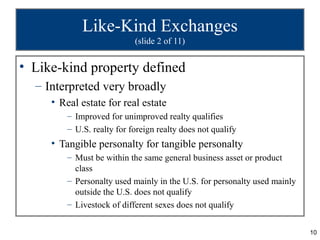 Like-Kind Exchanges
                            (slide 2 of 11)


• Like-kind property defined
  – Interpreted very broadly
     • Real estate for real estate
         – Improved for unimproved realty qualifies
         – U.S. realty for foreign realty does not qualify
     • Tangible personalty for tangible personalty
         – Must be within the same general business asset or product
           class
         – Personalty used mainly in the U.S. for personalty used mainly
           outside the U.S. does not qualify
         – Livestock of different sexes does not qualify


                                                                           10
 