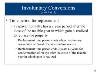 Involuntary Conversions
                         (slide 7 of 13)


• Time period for replacement
  – Taxpayer normally has a 2 year period after the
    close of the taxable year in which gain is realized
    to replace the property
     • Replacement time period starts when involuntary
       conversion or threat of condemnation occurs
     • Replacement time period ends 2 years (3 years for
       condemnation of realty) after the close of the taxable
       year in which gain is realized



                                                                26
 
