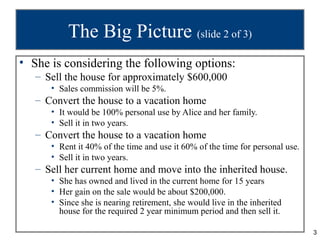 The Big Picture (slide 2 of 3)
• She is considering the following options:
   – Sell the house for approximately $600,000
      • Sales commission will be 5%.
   – Convert the house to a vacation home
      • It would be 100% personal use by Alice and her family.
      • Sell it in two years.
   – Convert the house to a vacation home
      • Rent it 40% of the time and use it 60% of the time for personal use.
      • Sell it in two years.
   – Sell her current home and move into the inherited house.
      • She has owned and lived in the current home for 15 years
      • Her gain on the sale would be about $200,000.
      • Since she is nearing retirement, she would live in the inherited
        house for the required 2 year minimum period and then sell it.

                                                                               3
 