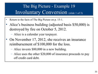 The Big Picture - Example 19
         Involuntary Conversion (slide 1 of 3)
•   Return to the facts of The Big Picture on p. 15-1.
• Alice’s business building (adjusted basis $50,000) is
  destroyed by fire on October 5, 2012.
     – Alice is a calendar year taxpayer.
• On November 17, 2012, she receives an insurance
  reimbursement of $100,000 for the loss.
     – Alice invests $80,000 in a new building.
     – Alice uses the other $20,000 of insurance proceeds to pay
       off credit card debt.



                                                                   33
 