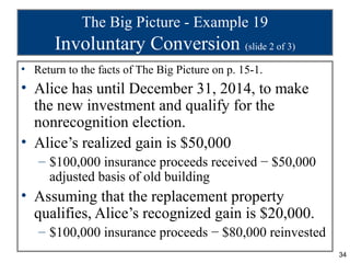 The Big Picture - Example 19
       Involuntary Conversion (slide 2 of 3)
• Return to the facts of The Big Picture on p. 15-1.
• Alice has until December 31, 2014, to make
  the new investment and qualify for the
  nonrecognition election.
• Alice’s realized gain is $50,000
   – $100,000 insurance proceeds received − $50,000
     adjusted basis of old building
• Assuming that the replacement property
  qualifies, Alice’s recognized gain is $20,000.
   – $100,000 insurance proceeds − $80,000 reinvested
                                                        34
 