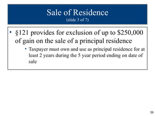 Sale of Residence
                         (slide 3 of 7)


• §121 provides for exclusion of up to $250,000
  of gain on the sale of a principal residence
     • Taxpayer must own and use as principal residence for at
       least 2 years during the 5 year period ending on date of
       sale




                                                                  39
 