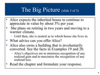 The Big Picture (slide 3 of 3)
• Alice expects the inherited house to continue to
  appreciate in value by about 5% per year.
• She plans on retiring in two years and moving to a
  warmer climate.
   – Until then, she is neutral as to which house she lives in.
• What advice can you offer Alice?
• Alice also owns a building that is involuntarily
  converted. See the facts in Examples 19 and 20.
   – Alice’s objectives are to minimize recognition of any
     realized gain and to maximize the recognition of any
     realized loss.
• Read the chapter and formulate your response.

                                                                  4
 