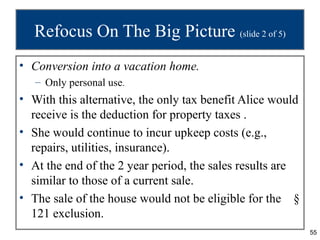 Refocus On The Big Picture (slide 2 of 5)
• Conversion into a vacation home.
   – Only personal use.
• With this alternative, the only tax benefit Alice would
  receive is the deduction for property taxes .
• She would continue to incur upkeep costs (e.g.,
  repairs, utilities, insurance).
• At the end of the 2 year period, the sales results are
  similar to those of a current sale.
• The sale of the house would not be eligible for the §
  121 exclusion.
                                                            55
 