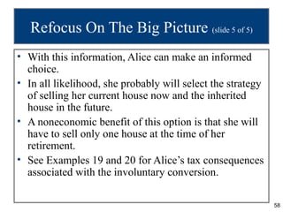 Refocus On The Big Picture (slide 5 of 5)
• With this information, Alice can make an informed
  choice.
• In all likelihood, she probably will select the strategy
  of selling her current house now and the inherited
  house in the future.
• A noneconomic benefit of this option is that she will
  have to sell only one house at the time of her
  retirement.
• See Examples 19 and 20 for Alice’s tax consequences
  associated with the involuntary conversion.

                                                             58
 