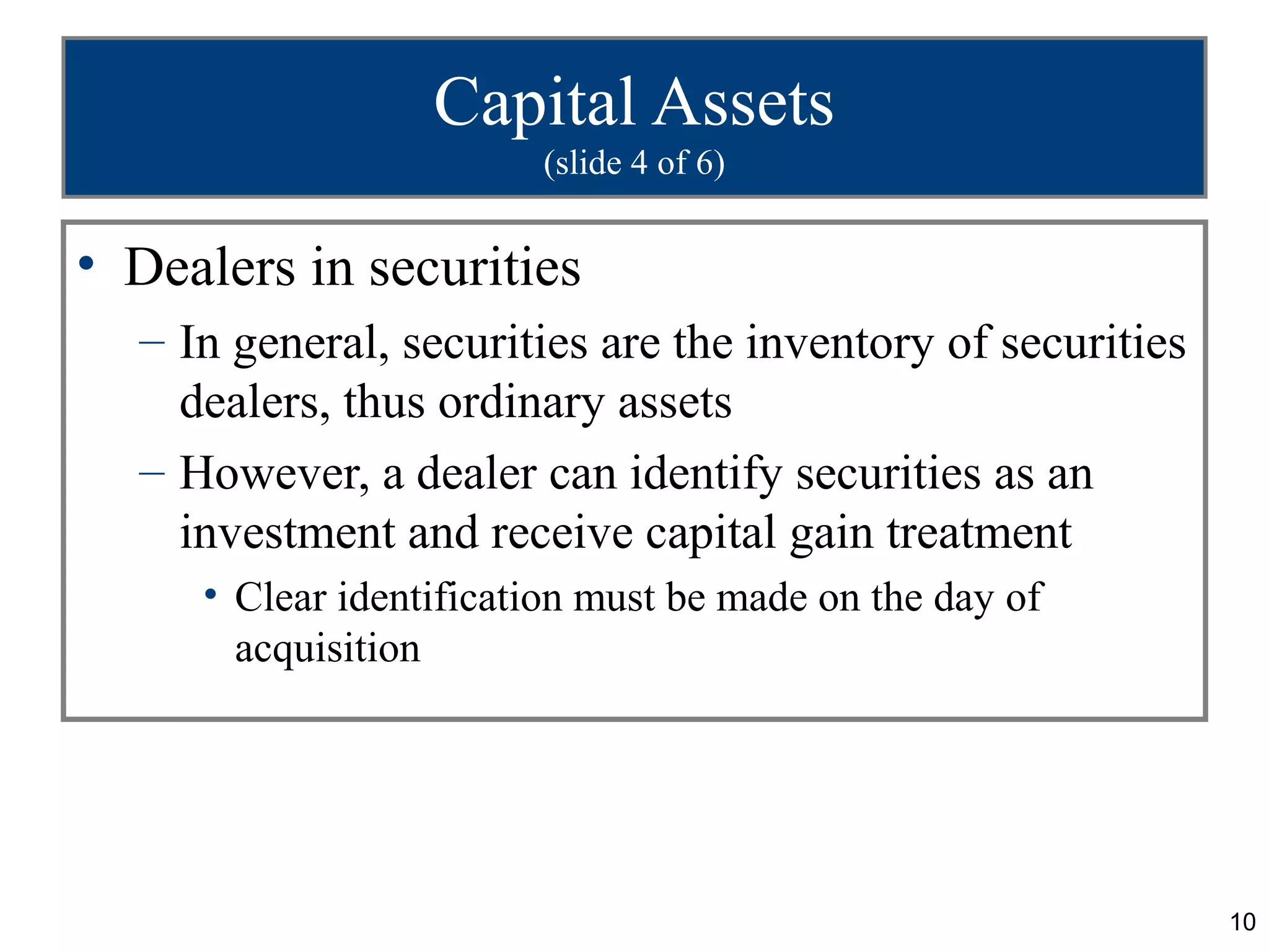 Capital Assets
                        (slide 4 of 6)


• Dealers in securities
  – In general, securities are the inventory of securities
    dealers, thus ordinary assets
  – However, a dealer can identify securities as an
    investment and receive capital gain treatment
     • Clear identification must be made on the day of
       acquisition




                                                             10
 