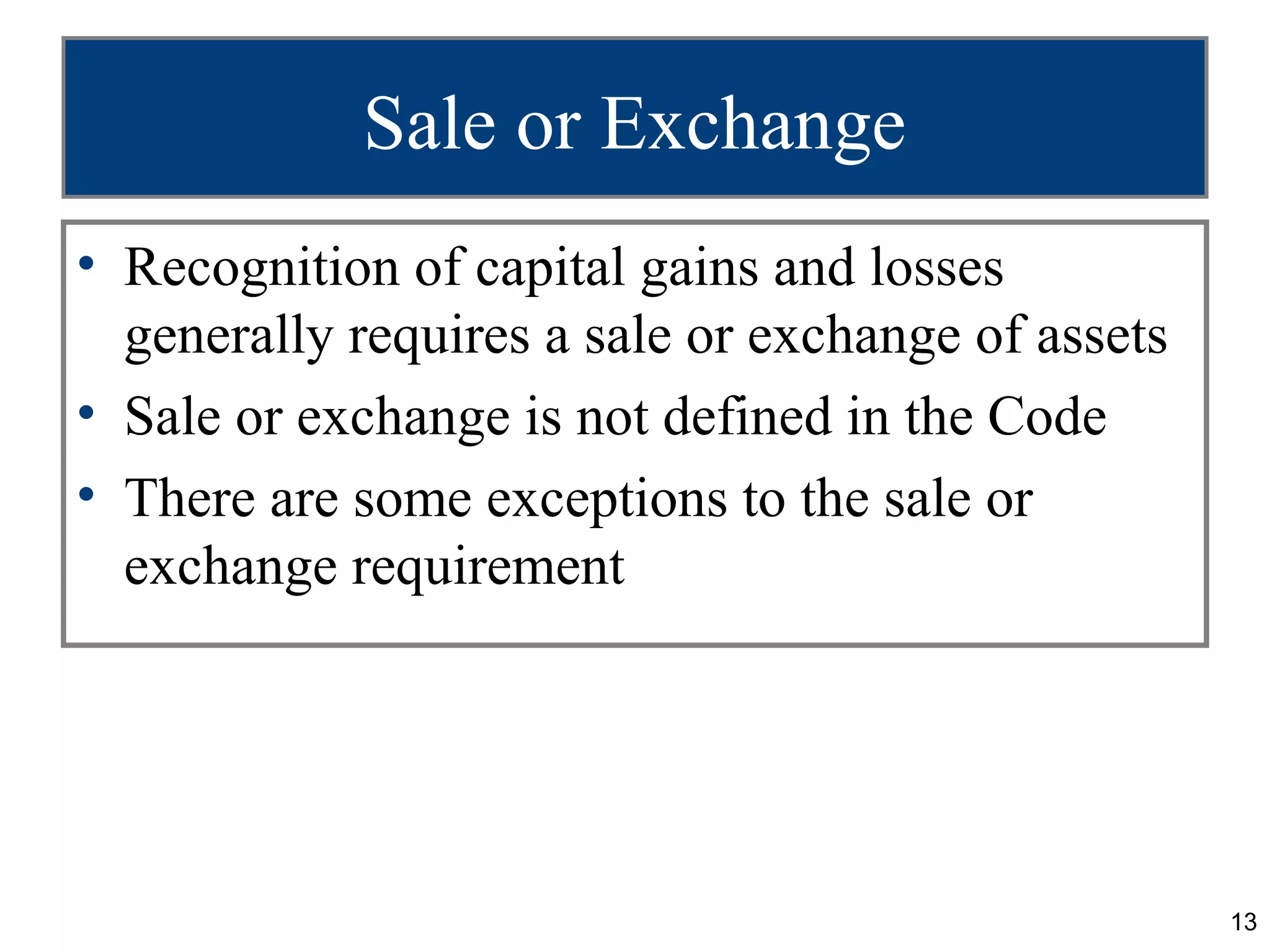 Sale or Exchange
• Recognition of capital gains and losses
  generally requires a sale or exchange of assets
• Sale or exchange is not defined in the Code
• There are some exceptions to the sale or
  exchange requirement




                                                    13
 