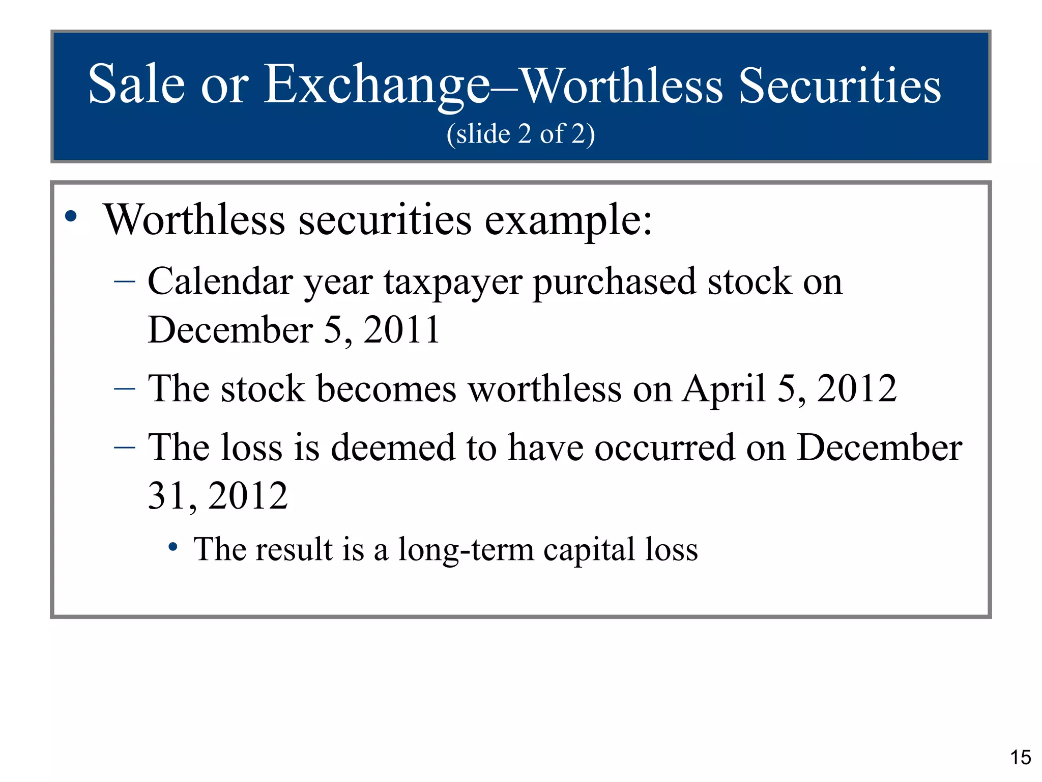 Sale or Exchange–Worthless Securities
                          (slide 2 of 2)


• Worthless securities example:
  – Calendar year taxpayer purchased stock on
    December 5, 2011
  – The stock becomes worthless on April 5, 2012
  – The loss is deemed to have occurred on December
    31, 2012
     • The result is a long-term capital loss




                                                      15
 