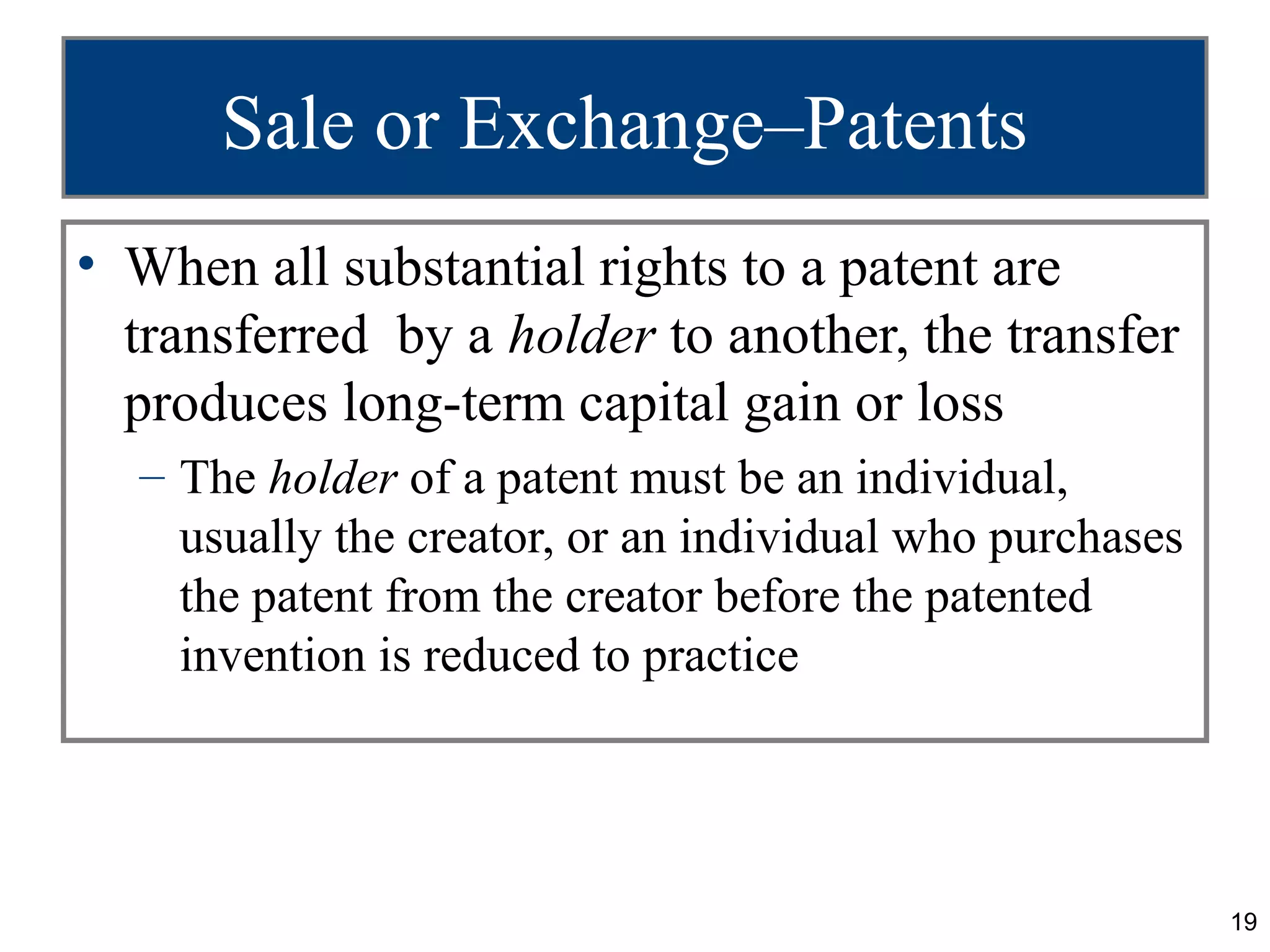 Sale or Exchange–Patents
• When all substantial rights to a patent are
  transferred by a holder to another, the transfer
  produces long-term capital gain or loss
  – The holder of a patent must be an individual,
    usually the creator, or an individual who purchases
    the patent from the creator before the patented
    invention is reduced to practice




                                                          19
 