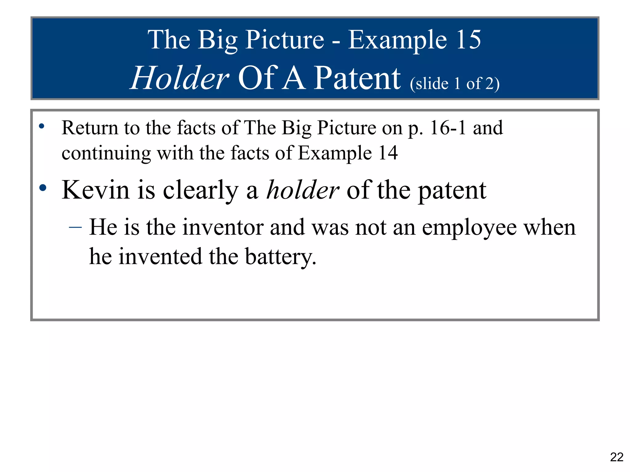 The Big Picture - Example 15
          Holder Of A Patent (slide 1 of 2)
• Return to the facts of The Big Picture on p. 16-1 and
  continuing with the facts of Example 14
• Kevin is clearly a holder of the patent
   – He is the inventor and was not an employee when
     he invented the battery.




                                                          22
 