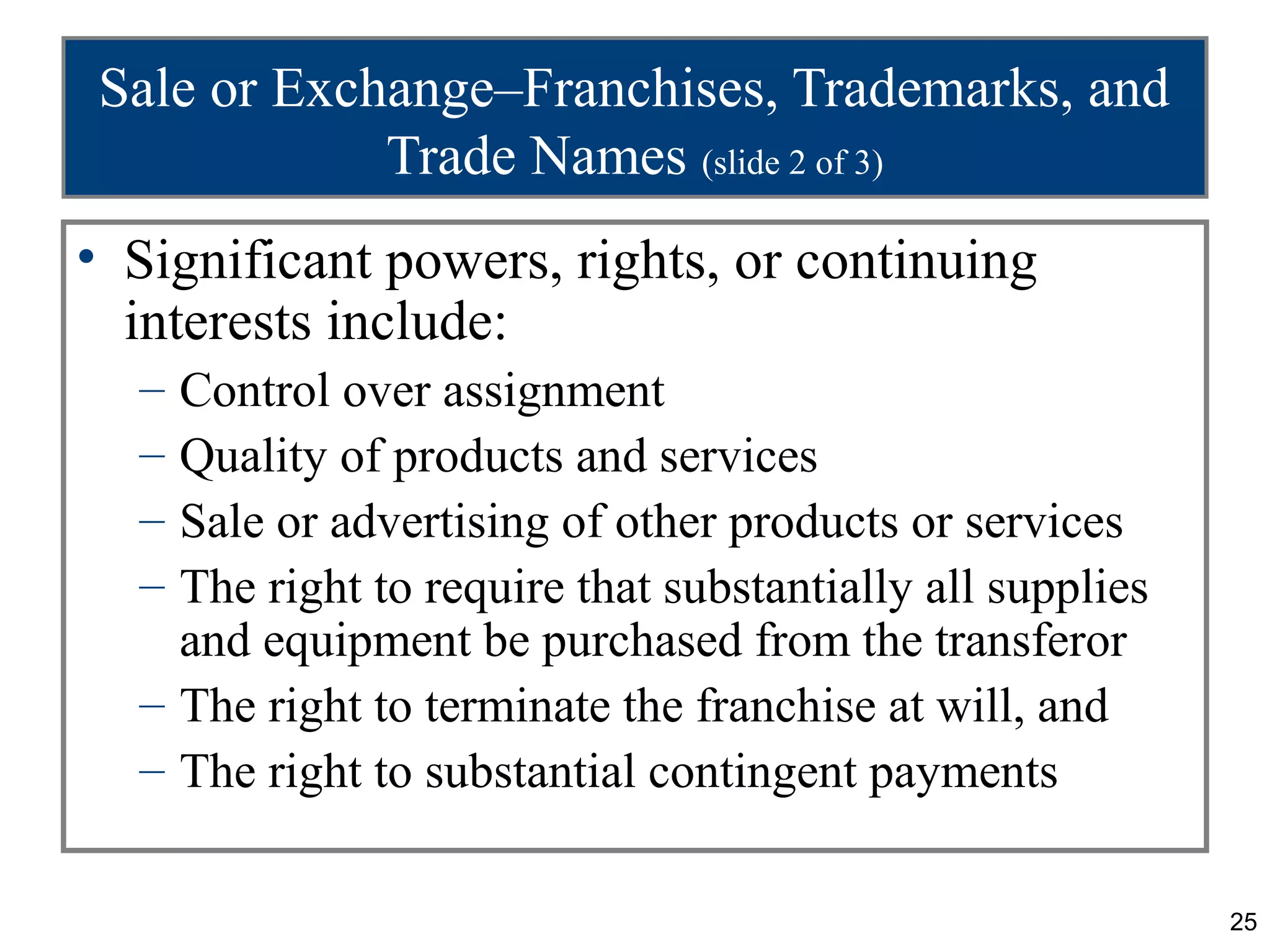 Sale or Exchange–Franchises, Trademarks, and
            Trade Names (slide 2 of 3)
• Significant powers, rights, or continuing
  interests include:
  – Control over assignment
  – Quality of products and services
  – Sale or advertising of other products or services
  – The right to require that substantially all supplies
    and equipment be purchased from the transferor
  – The right to terminate the franchise at will, and
  – The right to substantial contingent payments

                                                           25
 