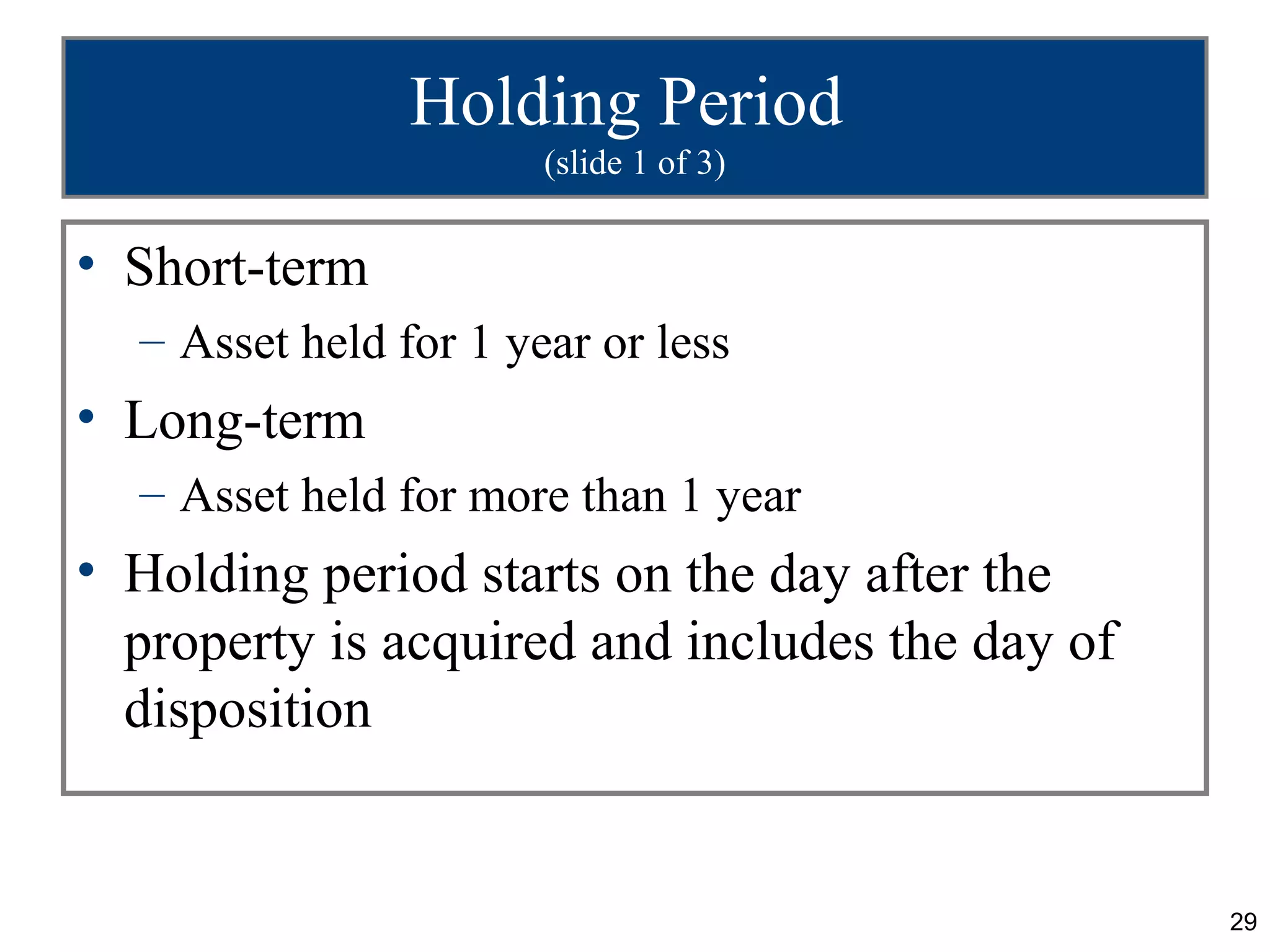 Holding Period
                       (slide 1 of 3)


• Short-term
  – Asset held for 1 year or less
• Long-term
  – Asset held for more than 1 year
• Holding period starts on the day after the
  property is acquired and includes the day of
  disposition


                                                 29
 
