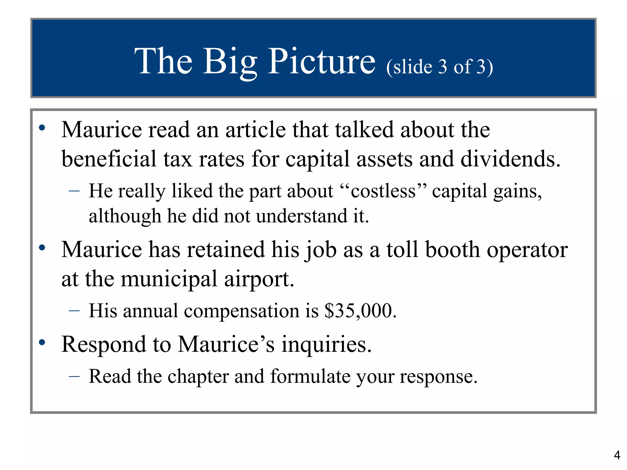 The Big Picture (slide 3 of 3)
• Maurice read an article that talked about the
  beneficial tax rates for capital assets and dividends.
   – He really liked the part about ‘‘costless’’ capital gains,
     although he did not understand it.
• Maurice has retained his job as a toll booth operator
  at the municipal airport.
   – His annual compensation is $35,000.
• Respond to Maurice’s inquiries.
   – Read the chapter and formulate your response.


                                                                  4
 