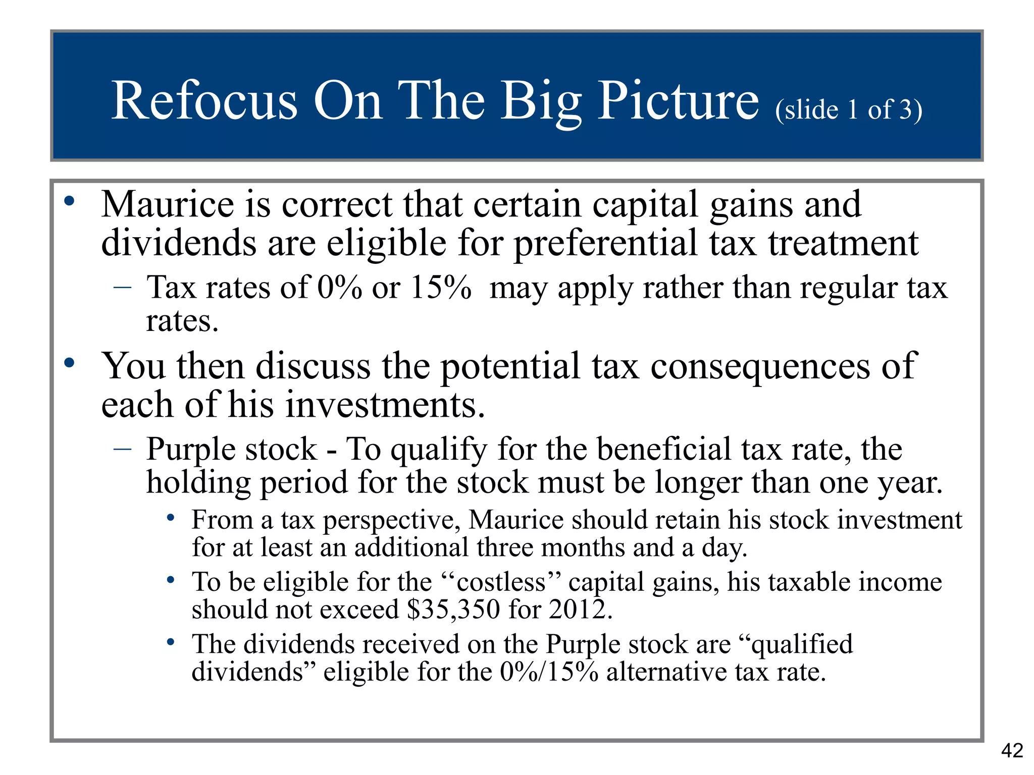 Refocus On The Big Picture (slide 1 of 3)
• Maurice is correct that certain capital gains and
  dividends are eligible for preferential tax treatment
   – Tax rates of 0% or 15% may apply rather than regular tax
     rates.
• You then discuss the potential tax consequences of
  each of his investments.
   – Purple stock - To qualify for the beneficial tax rate, the
     holding period for the stock must be longer than one year.
      • From a tax perspective, Maurice should retain his stock investment
        for at least an additional three months and a day.
      • To be eligible for the ‘‘costless’’ capital gains, his taxable income
        should not exceed $35,350 for 2012.
      • The dividends received on the Purple stock are “qualified
        dividends” eligible for the 0%/15% alternative tax rate.

                                                                                42
 