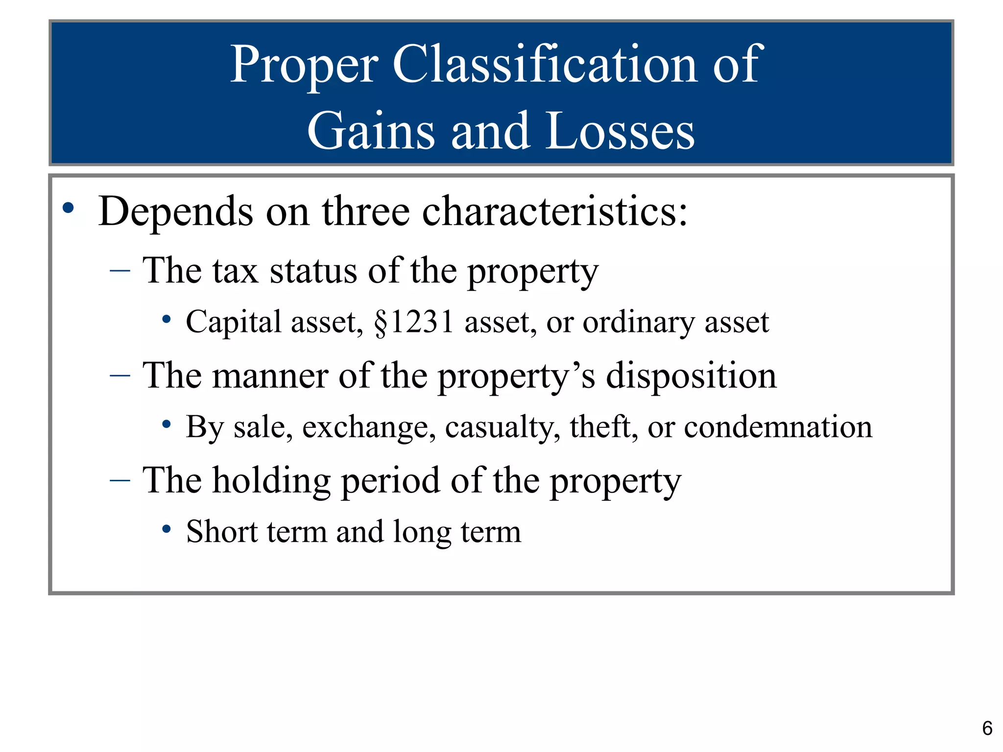 Proper Classification of
             Gains and Losses
• Depends on three characteristics:
  – The tax status of the property
     • Capital asset, §1231 asset, or ordinary asset
  – The manner of the property’s disposition
     • By sale, exchange, casualty, theft, or condemnation
  – The holding period of the property
     • Short term and long term




                                                             6
 