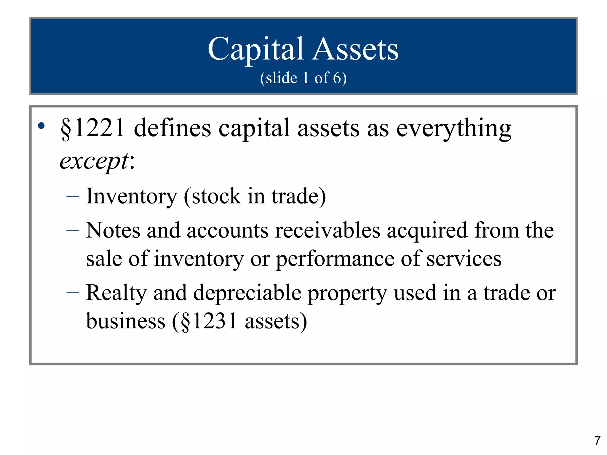 Capital Assets
                      (slide 1 of 6)


• §1221 defines capital assets as everything
  except:
  – Inventory (stock in trade)
  – Notes and accounts receivables acquired from the
    sale of inventory or performance of services
  – Realty and depreciable property used in a trade or
    business (§1231 assets)



                                                         7
 