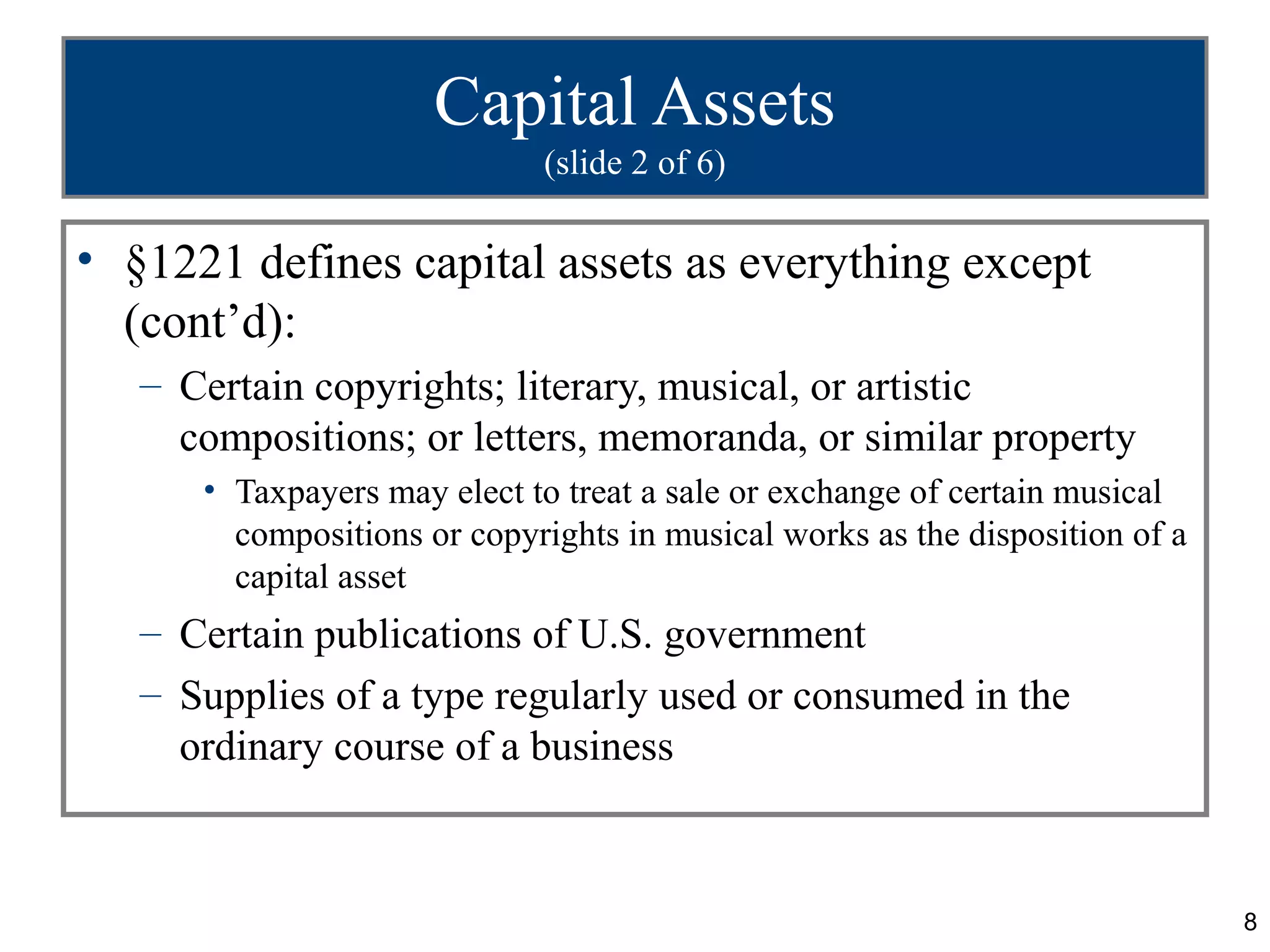 Capital Assets
                             (slide 2 of 6)

• §1221 defines capital assets as everything except
  (cont’d):
   – Certain copyrights; literary, musical, or artistic
     compositions; or letters, memoranda, or similar property
      • Taxpayers may elect to treat a sale or exchange of certain musical
        compositions or copyrights in musical works as the disposition of a
        capital asset
   – Certain publications of U.S. government
   – Supplies of a type regularly used or consumed in the
     ordinary course of a business



                                                                              8
 