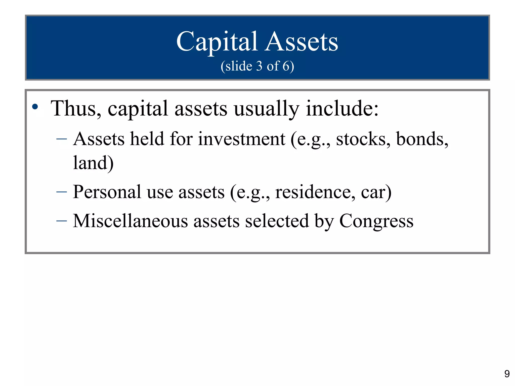 Capital Assets
                      (slide 3 of 6)


• Thus, capital assets usually include:
  – Assets held for investment (e.g., stocks, bonds,
    land)
  – Personal use assets (e.g., residence, car)
  – Miscellaneous assets selected by Congress




                                                       9
 