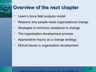 19
Overview of the next chapterOverview of the next chapter
 Lewin’s force field analysis model
 Reasons why people resist organisational change
 Strategies to minimise resistance to change
 The organisation development process
 Appreciative inquiry as a change strategy
 Ethical issues in organisation development
 