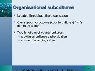 7
Organisational subculturesOrganisational subcultures
 Located throughout the organisation
 Can support or oppose (countercultures) firm’s
dominant culture
 Two functions of countercultures:
 provide surveillance and evaluation
 source of emerging values
 