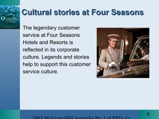 8
Cultural stories at Four SeasonsCultural stories at Four Seasons
The legendary customer
service at Four Seasons
Hotels and Resorts is
reflected in its corporate
culture. Legends and stories
help to support this customer
service culture.
Courtesy of Four Seasons Hotels and Resorts
 