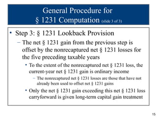 General Procedure for
         § 1231 Computation (slide 3 of 3)
• Step 3: § 1231 Lookback Provision
  – The net § 1231 gain from the previous step is
    offset by the nonrecaptured net § 1231 losses for
    the five preceding taxable years
     • To the extent of the nonrecaptured net § 1231 loss, the
       current-year net § 1231 gain is ordinary income
        – The nonrecaptured net § 1231 losses are those that have not
          already been used to offset net § 1231 gains
     • Only the net § 1231 gain exceeding this net § 1231 loss
       carryforward is given long-term capital gain treatment


                                                                        15
 