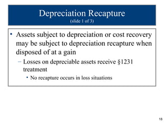 Depreciation Recapture
                         (slide 1 of 3)


• Assets subject to depreciation or cost recovery
  may be subject to depreciation recapture when
  disposed of at a gain
  – Losses on depreciable assets receive §1231
    treatment
     • No recapture occurs in loss situations




                                                    18
 