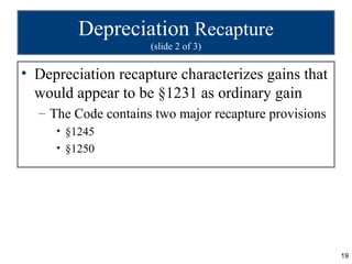 Depreciation Recapture
                     (slide 2 of 3)

• Depreciation recapture characterizes gains that
  would appear to be §1231 as ordinary gain
  – The Code contains two major recapture provisions
     • §1245
     • §1250




                                                       19
 