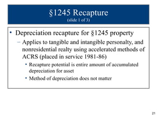 §1245 Recapture
                        (slide 1 of 3)


• Depreciation recapture for §1245 property
  – Applies to tangible and intangible personalty, and
    nonresidential realty using accelerated methods of
    ACRS (placed in service 1981-86)
     • Recapture potential is entire amount of accumulated
       depreciation for asset
     • Method of depreciation does not matter




                                                             21
 