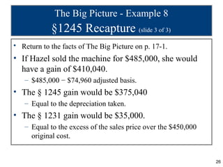 The Big Picture - Example 8
            §1245 Recapture (slide 3 of 3)
• Return to the facts of The Big Picture on p. 17-1.
• If Hazel sold the machine for $485,000, she would
  have a gain of $410,040.
   – $485,000 − $74,960 adjusted basis.
• The § 1245 gain would be $375,040
   – Equal to the depreciation taken.
• The § 1231 gain would be $35,000.
   – Equal to the excess of the sales price over the $450,000
     original cost.


                                                                26
 
