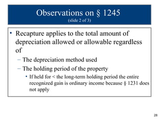 Observations on § 1245
                        (slide 2 of 3)


• Recapture applies to the total amount of
  depreciation allowed or allowable regardless
  of
  – The depreciation method used
  – The holding period of the property
     • If held for < the long-term holding period the entire
       recognized gain is ordinary income because § 1231 does
       not apply



                                                                28
 