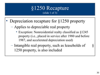 §1250 Recapture
                         (slide 1 of 3)


• Depreciation recapture for §1250 property
  – Applies to depreciable real property
     • Exception: Nonresidential realty classified as §1245
       property (i.e., placed in service after 1980 and before
       1987, and accelerated depreciation used)
  – Intangible real property, such as leaseholds of              §
    1250 property, is also included




                                                                     30
 