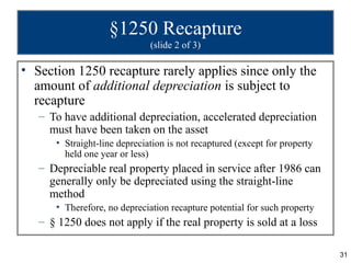 §1250 Recapture
                              (slide 2 of 3)

• Section 1250 recapture rarely applies since only the
  amount of additional depreciation is subject to
  recapture
   – To have additional depreciation, accelerated depreciation
     must have been taken on the asset
      • Straight-line depreciation is not recaptured (except for property
        held one year or less)
   – Depreciable real property placed in service after 1986 can
     generally only be depreciated using the straight-line
     method
      • Therefore, no depreciation recapture potential for such property
   – § 1250 does not apply if the real property is sold at a loss

                                                                            31
 