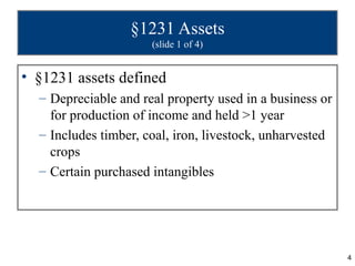 §1231 Assets
                      (slide 1 of 4)


• §1231 assets defined
  – Depreciable and real property used in a business or
    for production of income and held >1 year
  – Includes timber, coal, iron, livestock, unharvested
    crops
  – Certain purchased intangibles




                                                          4
 