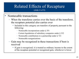 Related Effects of Recapture
                                (slide 4 of 8)

• Nontaxable transactions
   – When the transferee carries over the basis of the transferor,
     the recapture potential also carries over
      • Included in this category are transfers of property pursuant to the
        following:
          –   Nontaxable incorporations under § 351
          –   Certain liquidations of subsidiary companies under § 332
          –   Nontaxable contributions to a partnership under § 721
          –   Nontaxable reorganizations
   – Gain may be recognized in these transactions if boot is
     received
      • If gain is recognized, it is treated as ordinary income to the extent
        of the recapture potential or recognized gain, whichever is lower


                                                                                41
 