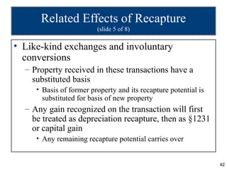 Related Effects of Recapture
                         (slide 5 of 8)

• Like-kind exchanges and involuntary
  conversions
  – Property received in these transactions have a
    substituted basis
     • Basis of former property and its recapture potential is
       substituted for basis of new property
  – Any gain recognized on the transaction will first
    be treated as depreciation recapture, then as §1231
    or capital gain
     • Any remaining recapture potential carries over


                                                                 42
 